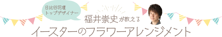 日比谷花壇トップデザイナー福井崇史が教えるイースターのフラワーアレンジメント